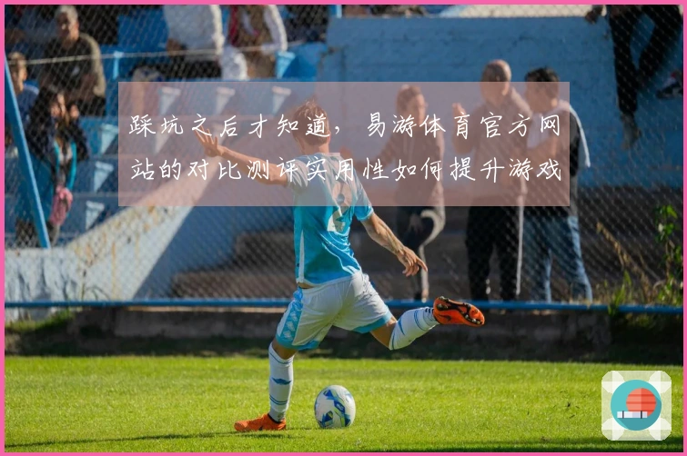 踩坑之后才知道，易游体育官方网站的对比测评实用性如何提升游戏体验