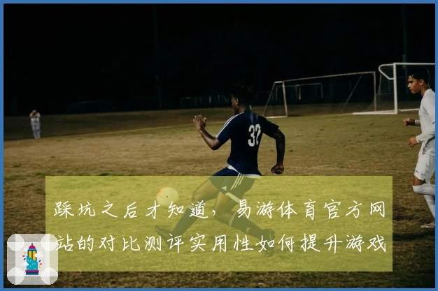 踩坑之后才知道，易游体育官方网站的对比测评实用性如何提升游戏体验