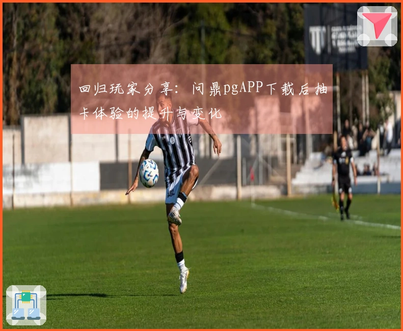 回归玩家分享：问鼎pgAPP下载后抽卡体验的提升与变化