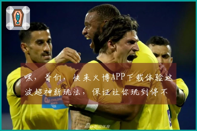 嘿，哥们，快来火博APP下载体验这波超神新玩法，保证让你玩到停不下来！