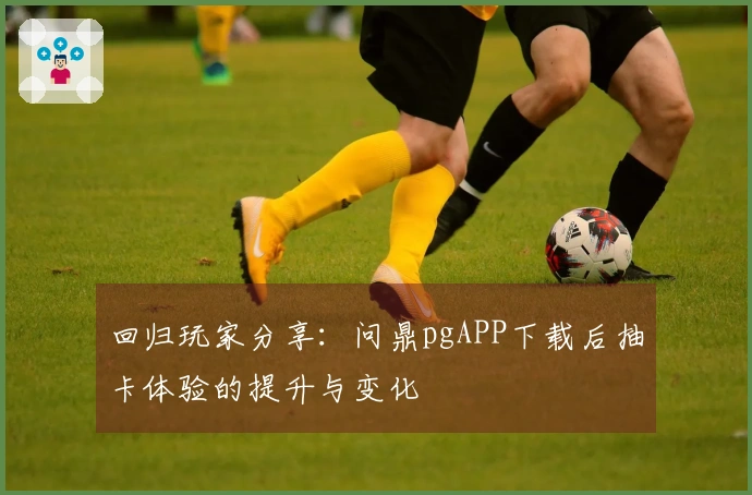 回归玩家分享：问鼎pgAPP下载后抽卡体验的提升与变化