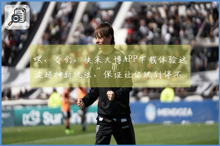嘿，哥们，快来火博APP下载体验这波超神新玩法，保证让你玩到停不下来！