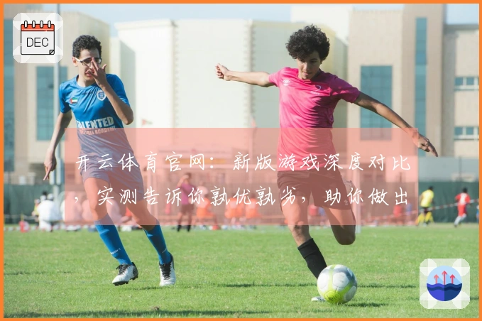 开云体育官网：新版游戏深度对比，实测告诉你孰优孰劣，助你做出明智选择