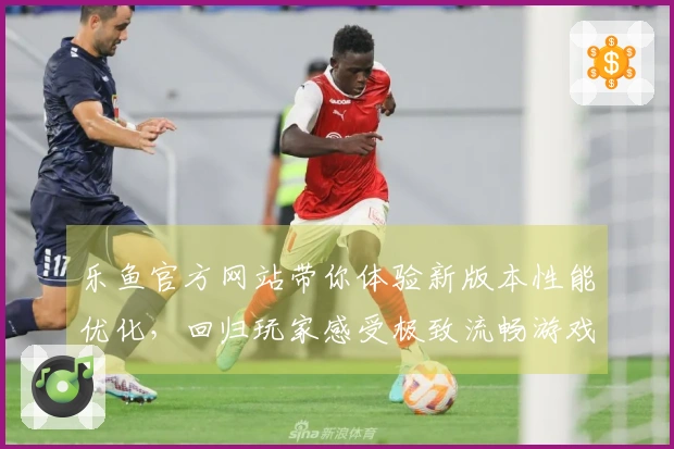 乐鱼官方网站带你体验新版本性能优化，回归玩家感受极致流畅游戏乐趣